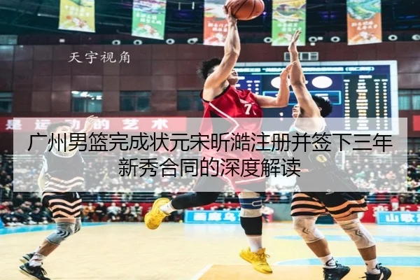 广州男篮完成状元宋昕澔注册并签下三年新秀合同的深度解读